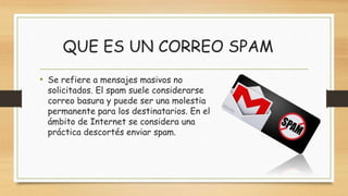 QUE ES UN CORREO SPAM
• Se refiere a mensajes masivos no
solicitados. El spam suele considerarse
correo basura y puede ser una molestia
permanente para los destinatarios. En el
ámbito de Internet se considera una
práctica descortés enviar spam.
 