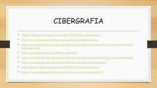 CIBERGRAFIA
• https://solvasquez.wordpress.com/2009/11/06/virus-informaticos/
• http://www.valortop.com/blog/virus-informatico-definicion-tipos
• https://www.informatica-hoy.com.ar/software-seguridad-virus-antivirus/Cual-fue-el-primer-virus-
informatico.php
• https://es.wikipedia.org/wiki/Reaper_(antivirus)
• https://www.informatica-hoy.com.ar/software-seguridad-virus-antivirus/Que-es-un-antivirus.php
• http://www.tiposde.org/informatica/418-tipos-de-antivirus-informaticos/
• https://basicoyfacil.wordpress.com/2009/01/23/antivirus-en-linea/
• https://co.godaddy.com/help/que-es-el-correo-no-solicitado-spam-357
 