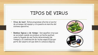 TIPOS DE VIRUS
• Virus de boot: Estos programas afectan al sector
de arranque del equipo y a la puesta en marcha del
sistema operativo.
• Bombas lógicas o de tiempo: Son aquellos virus que
se accionan cuando se produce un hecho puntual,
como la llegada de una fecha determinada (de
tiempo) o la combinación de teclas específicas por
parte del usuario sin que éste lo conozca (lógica).
 