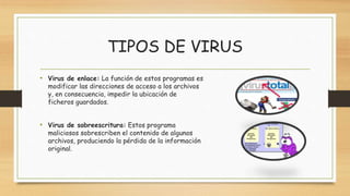 TIPOS DE VIRUS
• Virus de enlace: La función de estos programas es
modificar las direcciones de acceso a los archivos
y, en consecuencia, impedir la ubicación de
ficheros guardados.
• Virus de sobreescritura: Estos programa
maliciosos sobrescriben el contenido de algunos
archivos, produciendo la pérdida de la información
original.
 