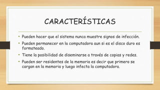 CARACTERÍSTICAS
• Pueden hacer que el sistema nunca muestre signos de infección.
• Pueden permanecer en la computadora aun si es el disco duro es
formateado.
• Tiene la posibilidad de diseminarse a través de copias y redes.
• Pueden ser residentes de la memoria es decir que primero se
cargan en la memoria y luego infecta la computadora.
 