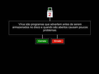 Vírus são programas que advertem antes de serem armazenados no disco e quando são abertos causam poucos problemas. 2 | Correto Errado 