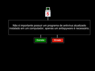Não é importante possuir um programa de antivírus atualizado instalado em um computador, apenas um antispyware é necessário. Correto Errado 5 | 