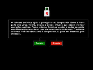 O software anti-vírus ajuda a proteger o seu computador contra a maior parte dos vírus, worms, trojans e outros intrusos que podem efectuar operações nocivas. Podem eliminar ficheiros, aceder a dados pessoais, ou utilizar o seu computador para atacar outros computadores. O software anti-vírus vem instalado com o computador ou pode ser instalado pelo utilizador. Correto Errado 6 | 