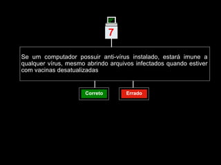 Se um computador possuir anti-vírus instalado, estará imune a qualquer vírus, mesmo abrindo arquivos infectados quando estiver com vacinas desatualizadas  Correto Errado 7 | 