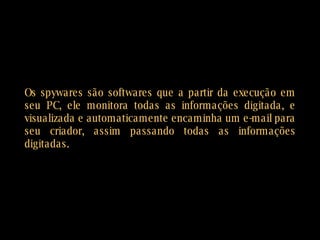 Os spywares são softwares que a partir da execução em seu PC, ele monitora todas as informações digitada, e visualizada e automaticamente encaminha um e-mail para seu criador, assim passando todas as informações digitadas. 
