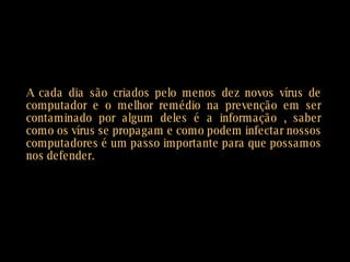 A cada dia são criados pelo menos dez novos vírus de computador e o melhor remédio na prevenção em ser contaminado por algum deles é a informação , saber como os vírus se propagam e como podem infectar nossos computadores é um passo importante para que possamos nos defender.  