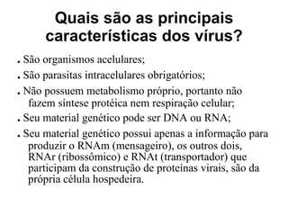 Quais são as principais características dos vírus? .  São organismos acelulares; .  São parasitas intracelulares obrigatórios; .  Não possuem metabolismo próprio, portanto não fazem síntese protéica nem respiração celular; .  Seu material genético pode ser DNA ou RNA; .  Seu material genético possui apenas a informação para produzir o RNAm (mensageiro), os outros dois, RNAr (ribossômico) e RNAt (transportador) que participam da construção de proteínas virais, são da própria célula hospedeira.  