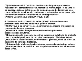 03) Penso que a vida resulta da combinação de quatro processos - metabolismo, compartimentação, memória e manipulação - e de uma lei de correspondência entre memória e manipulação. Se tomarmos isso como definição, os vírus não podem ser considerados seres vivos, pois não têm nem metabolismo nem lei de correspondência. (Antoine Danchin apud CIÊNCIA HOJE, p. 25) A confrontação do conceito de vida expresso anteriormente com características exibidas pelos vírus permite afirmar: (01) Os vírus e os seres vivos compartilham uma mesma linguagem na construção de seus genomas. (02) Os vírus obtêm energia usando os mesmos processos bioenergéticos celulares. (04) A organização molecular dos vírus expressa a exigência de proteção para o material genético e de reconhecimento pela célula hospedeira. (08) A universalidade do DNA como material genético, entre os vírus, os aproxima da condição biológica. (16) A condição vital está inevitavelmente associada à estrutura celular. (32) A capacidade de evoluir é uma propriedade comum aos vírus e aos seres vivos. 