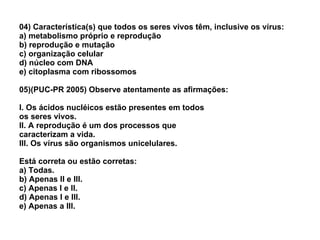04) Característica(s) que todos os seres vivos têm, inclusive os vírus: a) metabolismo próprio e reprodução b) reprodução e mutação c) organização celular d) núcleo com DNA e) citoplasma com ribossomos 05)(PUC-PR 2005) Observe atentamente as afirmações: I. Os ácidos nucléicos estão presentes em todos os seres vivos. II. A reprodução é um dos processos que caracterizam a vida. III. Os vírus são organismos unicelulares. Está correta ou estão corretas: a) Todas. b) Apenas II e III. c) Apenas I e II. d) Apenas I e III. e) Apenas a III. 
