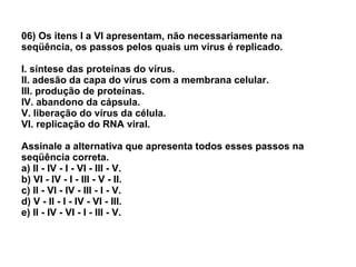 06) Os itens I a VI apresentam, não necessariamente na seqüência, os passos pelos quais um vírus é replicado. I. síntese das proteínas do vírus. II. adesão da capa do vírus com a membrana celular. III. produção de proteínas. IV. abandono da cápsula. V. liberação do vírus da célula. VI. replicação do RNA viral. Assinale a alternativa que apresenta todos esses passos na seqüência correta. a) II - IV - I - VI - III - V. b) VI - IV - I - III - V - II. c) II - VI - IV - III - I - V. d) V - II - I - IV - VI - III. e) II - IV - VI - I - III - V. 