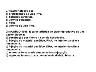 07) Bacteriófagos são: a) protozoários de vida livre. b) líquenes parasitas. c) vermes parasitas. d) vírus. e) vermes de vida livre. 08) (UNIRIO-1996) É característica do ciclo reprodutivo de um bacteriófago a: a) penetração por inteiro na célula hospedeira. b) injeção do material genético, RNA, no interior da célula hospedeira. c) injeção do material genético, DNA, no interior da célula hospedeira. d) reprodução sexuada denominada conjugação. e) reprodução assexuada denominada divisão binária. 