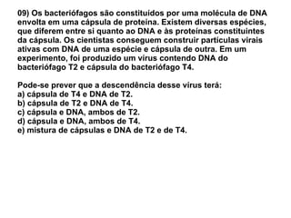 09) Os bacteriófagos são constituídos por uma molécula de DNA envolta em uma cápsula de proteína. Existem diversas espécies, que diferem entre si quanto ao DNA e às proteínas constituintes da cápsula. Os cientistas conseguem construir partículas virais ativas com DNA de uma espécie e cápsula de outra. Em um experimento, foi produzido um vírus contendo DNA do bacteriófago T2 e cápsula do bacteriófago T4.  Pode-se prever que a descendência desse vírus terá: a) cápsula de T4 e DNA de T2. b) cápsula de T2 e DNA de T4. c) cápsula e DNA, ambos de T2. d) cápsula e DNA, ambos de T4. e) mistura de cápsulas e DNA de T2 e de T4. 