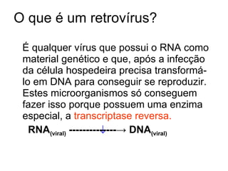 O que é um retrovírus?  É qualquer vírus que possui o RNA como material genético e que, após a infecção da célula hospedeira precisa transformá-lo em DNA para conseguir se reproduzir. Estes microorganismos só conseguem fazer isso porque possuem uma enzima especial, a  transcriptase reversa. RNA (viral)   -------------- -> DNA (viral)  