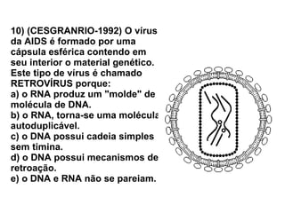 10) (CESGRANRIO-1992) O vírus da AIDS é formado por uma cápsula esférica contendo em seu interior o material genético. Este tipo de vírus é chamado RETROVÍRUS porque: a) o RNA produz um "molde" de molécula de DNA. b) o RNA, torna-se uma molécula autoduplicável. c) o DNA possui cadeia simples sem timina. d) o DNA possui mecanismos de retroação. e) o DNA e RNA não se pareiam. 