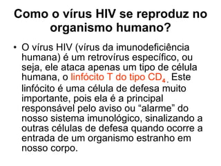 Como o vírus HIV se reproduz no organismo humano? O vírus HIV (vírus da imunodeficiência humana) é um retrovírus específico, ou seja, ele ataca apenas um tipo de célula humana, o  linfócito T do tipo CD 4  .   Este linfócito é uma célula de defesa muito importante, pois ela é a principal responsável pelo aviso ou “alarme” do nosso sistema imunológico, sinalizando a outras células de defesa quando ocorre a entrada de um organismo estranho em nosso corpo.  