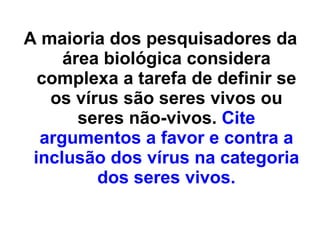 A maioria dos pesquisadores da área biológica considera complexa a tarefa de definir se os vírus são seres vivos ou seres não-vivos.  Cite argumentos a favor e contra a inclusão dos vírus na categoria dos seres vivos. 