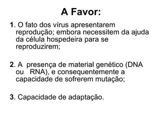 A Favor: 1 . O fato dos vírus apresentarem  reprodução; embora necessitem da ajuda da célula hospedeira para se reproduzirem; 2 . A  presença de material genético (DNA ou  RNA), e consequentemente a capacidade de sofrerem mutação; 3 . Capacidade de adaptação. 