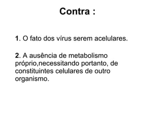 Contra   : 1 . O fato dos vírus serem acelulares. 2 . A ausência de metabolismo próprio,necessitando portanto, de constituintes celulares de outro organismo. 