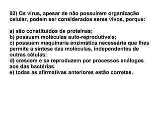 02) Os vírus, apesar de não possuírem organização celular, podem ser considerados seres vivos, porque: a) são constituídos de proteínas; b) possuem moléculas auto-reprodutíveis; c) possuem maquinaria enzimática necessária que lhes permite a síntese das moléculas, independentes de outras células; d) crescem e se reproduzem por processos análogos aos das bactérias. e) todas as afirmativas anteriores estão corretas. 