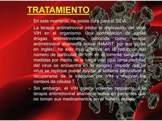 TRATAMIENTO
 En este momento, no existe cura para el SIDA.
 La terapia antirretroviral inhibe la replicación del virus
VIH en el organismo. Una combinación de varias
drogas antirretrovirales, conocida como terapia
antirretroviral altamente activa (HAART, por sus siglas
en inglés), ha sido muy efectiva en la reducción del
número de partículas de VIH en el torrente sanguíneo,
medidas por medio de la carga viral (qué tanta cantidad
del virus se encuentra en la sangre). Impedir que el
virus se replique puede ayudar al sistema inmunitario a
recuperarse de la infección por VIH y mejorar los
conteos de células T.
 Sin embargo, el VIH puede volverse resistente a la
terapia antirretroviral altamente activa en pacientes que
no toman sus medicamentos en el horario debido cada
día.
 