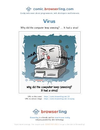 Geeky webcomic about programmers, web developers and browsers.
Virus
Why did the computer keep sneezing? ... It had a virus!
URL to this comic: https://comic.browserling.com/22
URL to cartoon image: https://comic.browserling.com/virus.png
Browserling is a friendly and fun cross-browser testing
company powered by alien technology.
Super-secret message: Use coupon code COMICPDFLING22 to get a discount at Browserling!
 