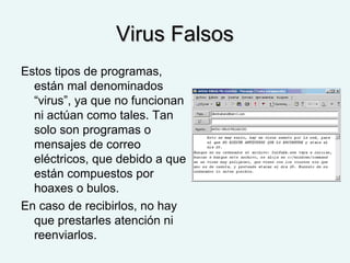 Virus FalsosVirus Falsos
Estos tipos de programas,
están mal denominados
“virus”, ya que no funcionan
ni actúan como tales. Tan
solo son programas o
mensajes de correo
eléctricos, que debido a que
están compuestos por
hoaxes o bulos.
En caso de recibirlos, no hay
que prestarles atención ni
reenviarlos.
 