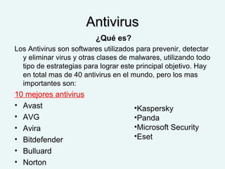 AntivirusAntivirus
¿Qué es?
Los Antivirus son softwares utilizados para prevenir, detectar
y eliminar virus y otras clases de malwares, utilizando todo
tipo de estrategias para lograr este principal objetivo. Hay
en total mas de 40 antivirus en el mundo, pero los mas
importantes son:
10 mejores antivirus
• Avast
• AVG
• Avira
• Bitdefender
• Bulluard
• Norton
•Kaspersky
•Panda
•Microsoft Security
•Eset
 