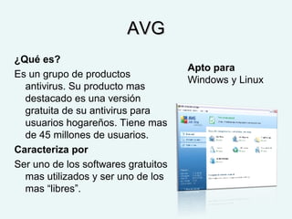 AVGAVG
¿Qué es?
Es un grupo de productos
antivirus. Su producto mas
destacado es una versión
gratuita de su antivirus para
usuarios hogareños. Tiene mas
de 45 millones de usuarios.
Caracteriza por
Ser uno de los softwares gratuitos
mas utilizados y ser uno de los
mas “libres”.
Apto para
Windows y Linux
 
