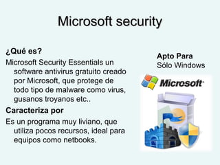 Microsoft securityMicrosoft security
¿Qué es?
Microsoft Security Essentials un
software antivirus gratuito creado
por Microsoft, que protege de
todo tipo de malware como virus,
gusanos troyanos etc..
Caracteriza por
Es un programa muy liviano, que
utiliza pocos recursos, ideal para
equipos como netbooks.
Apto Para
Sólo Windows
 