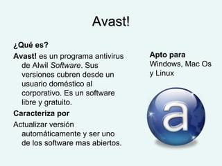 Avast!Avast!
¿Qué es?
Avast! es un programa antivirus
de Alwil Software. Sus
versiones cubren desde un
usuario doméstico al
corporativo. Es un software
libre y gratuito.
Caracteriza por
Actualizar versión
automáticamente y ser uno
de los software mas abiertos.
Apto para
Windows, Mac Os
y Linux
 