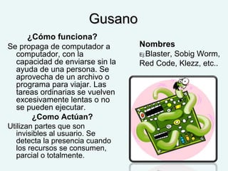 GusanoGusano
¿Cómo funciona?
Se propaga de computador a
computador, con la
capacidad de enviarse sin la
ayuda de una persona. Se
aprovecha de un archivo o
programa para viajar. Las
tareas ordinarias se vuelven
excesivamente lentas o no
se pueden ejecutar.
¿Como Actúan?
Utilizan partes que son
invisibles al usuario. Se
detecta la presencia cuando
los recursos se consumen,
parcial o totalmente.
Nombres
Ej:Blaster, Sobig Worm,
Red Code, Klezz, etc..
 