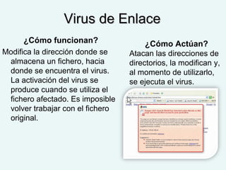 Virus de EnlaceVirus de Enlace
¿Cómo funcionan?
Modifica la dirección donde se
almacena un fichero, hacia
donde se encuentra el virus.
La activación del virus se
produce cuando se utiliza el
fichero afectado. Es imposible
volver trabajar con el fichero
original.
¿Cómo Actúan?
Atacan las direcciones de
directorios, la modifican y,
al momento de utilizarlo,
se ejecuta el virus.
 