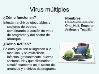 Virus múltiplesVirus múltiples
¿Cómo funcionan?
Infectan archivos ejecutables y
sectores de booteo,
combinando la acción de virus
de programa y del sector de
arranque.
¿Cómo Actúan?
Se auto ejecutan al ingresan a la
máquina, y se multiplican.
Infectan, gradualmente, nuevos
sectores. Hay que eliminarlos
simultáneamente en el sector de
arranque y archivos de programa
Nombres
Los más comunes son:
One_Half, Emperor,
Anthrax y Tequilla.
 