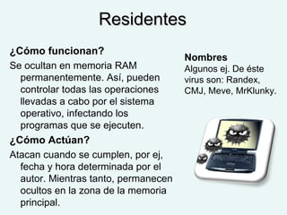 ResidentesResidentes
¿Cómo funcionan?
Se ocultan en memoria RAM
permanentemente. Así, pueden
controlar todas las operaciones
llevadas a cabo por el sistema
operativo, infectando los
programas que se ejecuten.
¿Cómo Actúan?
Atacan cuando se cumplen, por ej,
fecha y hora determinada por el
autor. Mientras tanto, permanecen
ocultos en la zona de la memoria
principal.
Nombres
Algunos ej. De éste
virus son: Randex,
CMJ, Meve, MrKlunky.
 