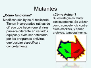 MutantesMutantes
¿Cómo funcionan?
Modifican sus bytes al replicarse.
Tienen incorporados rutinas de
cifrado que hacen que el virus
parezca diferente en variados
equipos y evite ser detectado
por los programas antivirus
que buscan especifica y
concretamente.
¿Cómo Actúan?
Su estrategia es mutar
continuamente. Se utilizan
como competencia contra
otros crackers, y dañan
archivos, temporalmente.
 