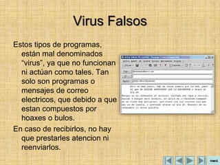 Virus Falsos
Estos tipos de programas,
  están mal denominados
  “virus”, ya que no funcionan
  ni actúan como tales. Tan
  solo son programas o
  mensajes de correo
  electricos, que debido a que
  estan compuestos por
  hoaxes o bulos.
En caso de recibirlos, no hay
  que prestarles atencion ni
  reenviarlos.
 