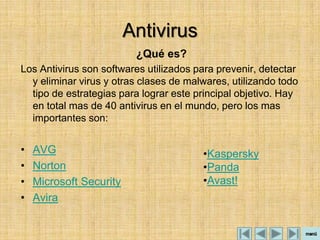 Antivirus
                          ¿Qué es?
Los Antivirus son softwares utilizados para prevenir, detectar
  y eliminar virus y otras clases de malwares, utilizando todo
  tipo de estrategias para lograr este principal objetivo. Hay
  en total mas de 40 antivirus en el mundo, pero los mas
  importantes son:


•   AVG                                 •Kaspersky
•   Norton                              •Panda
•   Microsoft Security                  •Avast!
•   Avira
 