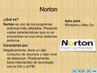 Norton
¿Qué es?                               Apto para
Norton es uno de los programas         Windows y Mac Os
  antivirus más utilizados. Presenta
  varias características que no se
  encuentran en sus otros sistemas
  antivirus.
Caracteriza por
Negativamente, tiene un alto
  consumo de recursos y bajo nivel
  de deteccion. Positivamente,
  tiene intercambio de tecnología
  con la CIA y el FBI.
 