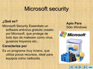 Microsoft security

¿Qué es?
                                       Apto Para
Microsoft Security Essentials un       Sólo Windows
  software antivirus gratuito creado
  por Microsoft, que protege de
  todo tipo de malware como virus,
  gusanos troyanos etc..
Caracteriza por
Es un programa muy liviano, que
  utiliza pocos recursos, ideal para
  equipos como netbooks.
 