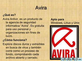 Avira
¿Qué es?
Avira Antivir, es un producto de     Apto para
  la agencia de seguridad            Windows, Linux y Unix
  informatica “Avira”. Es gratuita
  para uso personal y
  organizaciones sin fines de
  lucro.
¿Cómo funciona?
Explora discos duros y extraíbles
  en busca de virus y también
  corre como un proceso de
  fondo, comprobando cada
  archivo abierto y cerrado.
 