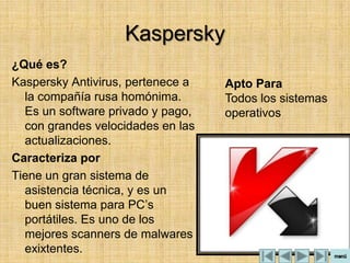 Kaspersky
¿Qué es?
Kaspersky Antivirus, pertenece a   Apto Para
  la compañía rusa homónima.       Todos los sistemas
  Es un software privado y pago,   operativos
  con grandes velocidades en las
  actualizaciones.
Caracteriza por
Tiene un gran sistema de
  asistencia técnica, y es un
  buen sistema para PC’s
  portátiles. Es uno de los
  mejores scanners de malwares
  exixtentes.
 