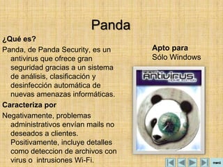 Panda
¿Qué es?
Panda, de Panda Security, es un     Apto para
  antivirus que ofrece gran         Sólo Windows
  seguridad gracias a un sistema
  de análisis, clasificación y
  desinfección automática de
  nuevas amenazas informáticas.
Caracteriza por
Negativamente, problemas
  administrativos envían mails no
  deseados a clientes.
  Positivamente, incluye detalles
  como deteccion de archivos con
  virus o intrusiones Wi-Fi.
 