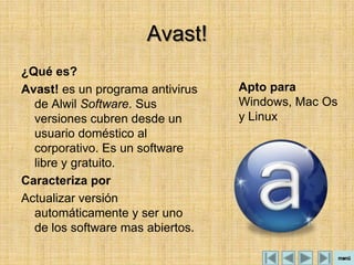 Avast!
¿Qué es?
Avast! es un programa antivirus   Apto para
  de Alwil Software. Sus          Windows, Mac Os
  versiones cubren desde un       y Linux
  usuario doméstico al
  corporativo. Es un software
  libre y gratuito.
Caracteriza por
Actualizar versión
  automáticamente y ser uno
  de los software mas abiertos.
 