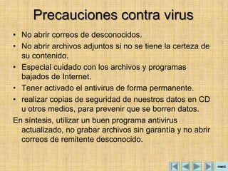 Precauciones contra virus
• No abrir correos de desconocidos.
• No abrir archivos adjuntos si no se tiene la certeza de
  su contenido.
• Especial cuidado con los archivos y programas
  bajados de Internet.
• Tener activado el antivirus de forma permanente.
• realizar copias de seguridad de nuestros datos en CD
  u otros medios, para prevenir que se borren datos.
En síntesis, utilizar un buen programa antivirus
  actualizado, no grabar archivos sin garantía y no abrir
  correos de remitente desconocido.
 