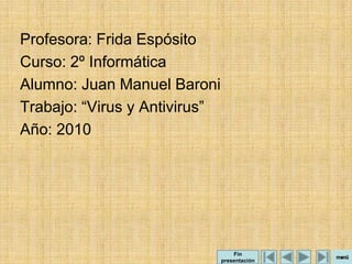 Profesora: Frida Espósito
Curso: 2º Informática
Alumno: Juan Manuel Baroni
Trabajo: “Virus y Antivirus”
Año: 2010




                                   Fin
                               presentación
 