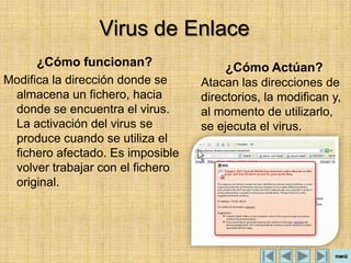 Virus de Enlace
      ¿Cómo funcionan?                 ¿Cómo Actúan?
Modifica la dirección donde se    Atacan las direcciones de
 almacena un fichero, hacia       directorios, la modifican y,
 donde se encuentra el virus.     al momento de utilizarlo,
 La activación del virus se       se ejecuta el virus.
 produce cuando se utiliza el
 fichero afectado. Es imposible
 volver trabajar con el fichero
 original.
 