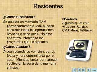 Residentes
¿Cómo funcionan?
                                      Nombres
Se ocultan en memoria RAM             Algunos ej. De éste
  permanentemente. Así, pueden        virus son: Randex,
  controlar todas las operaciones     CMJ, Meve, MrKlunky.
  llevadas a cabo por el sistema
  operativo, infectando los
  programas que se ejecuten.
¿Cómo Actúan?
Atacan cuando se cumplen, por ej,
  fecha y hora determinada por el
  autor. Mientras tanto, permanecen
  ocultos en la zona de la memoria
  principal.
 