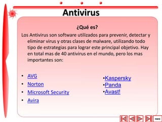 Antivirus 
¿Qué es? 
Los Antivirus son software utilizados para prevenir, detectar y 
eliminar virus y otras clases de malware, utilizando todo 
tipo de estrategias para lograr este principal objetivo. Hay 
en total mas de 40 antivirus en el mundo, pero los mas 
importantes son: 
• AVG 
• Norton 
• Microsoft Security 
• Avira 
•Kaspersky 
•Panda 
•Avast! 
 