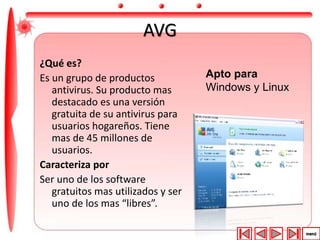 AVG 
¿Qué es? 
Es un grupo de productos 
antivirus. Su producto mas 
destacado es una versión 
gratuita de su antivirus para 
usuarios hogareños. Tiene 
mas de 45 millones de 
usuarios. 
Caracteriza por 
Ser uno de los software 
gratuitos mas utilizados y ser 
uno de los mas “libres”. 
Apto para 
Windows y Linux 
 